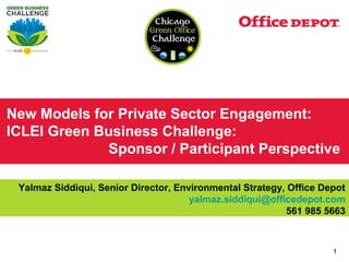 New Models for Private Sector Engagement:
ICLEI Green Business Challenge:
             Sponsor / Participant Perspective

 Yalmaz Siddiqui, Senior Director, Environmental Strategy, Office Depot
                                      yalmaz.siddiqui@officedepot.com
                                                          561 985 5663



                                                                    1
 