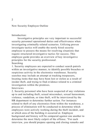 2
New Security Employee Outline
Introduction:
Investigative principles are very important to successful
security personnel operational duties and effectiveness when
investigating criminally related scenarios. Utilizing proven
investigate tactics will enable the newly hired security
employee to possess the means for resolving situations that
require structured investigative tactics for success. This
employee guide provides an overview of key investigative
principles for the security professional.
Searching
1. Security employees are expected to conduct search patrols
within an investigative manner, to identify possible breaches or
suspicious activity in the electronics warehouse. Security
searches may include an attempt at tracking trespassers,
locating items that may have been lost or stolen as a result of
insider theft, and trying to find evidence related to a criminal
investigation within the premises.
Interviews
2. Security personnel who have been suspected of any violations
up to and including theft, sexual misconduct, sexual harassment,
violence, vandalism, or time theft, will be interviewed by the
HR department to determine further action. For instances
related to theft of any electronics from within the warehouse, a
process of elimination will be conducted to determine which
employees were actively working during the theft incident, and
at which area of the building it occurred at. Employee
background and history will be compared against one another to
determine the most likely culprit of the offense. “For each
interview, you should prepare opening and closing remarks and
 