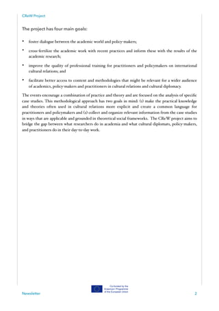 CReW Project
The project has four main goals:
• foster dialogue between the academic world and policy-makers;
• cross-fertilize the academic work with recent practices and inform these with the results of the
academic research;
• improve the quality of professional training for practitioners and policymakers on international
cultural relations; and
• facilitate better access to content and methodologies that might be relevant for a wider audience
of academics, policy-makers and practitioners in cultural relations and cultural diplomacy.
The events encourage a combination of practice and theory and are focused on the analysis of speciﬁc
case studies. This methodological approach has two goals in mind: (1) make the practical knowledge
and theories often used in cultural relations more explicit and create a common language for
practitioners and policymakers and (2) collect and organize relevant information from the case studies
in ways that are applicable and grounded in theoretical social frameworks. The CReW project aims to
bridge the gap between what researchers do in academia and what cultural diplomats, policy-makers,
and practitioners do in their day-to-day work. 
Newsletter 2
 
