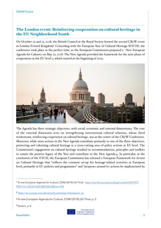 CReW Project
The London event: Reinforcing cooperation on cultural heritage in
the EU Neighborhood South
On October 22 and 23, 2018, the British Council at the Royal Society hosted the second CReW event
in London (United Kingdom). Coinciding with the European Year of Cultural Heritage (EYCH), the
conference took place at the perfect time, as the European Commission proposed a New European
Agenda for Culture‑ on May 22, 2018. The New Agenda provided the framework for the next phase of1
cooperation at the EU-level ‑ , which started at the beginning of 2019.2
The Agenda has three strategic objectives, with social, economic and external dimensions‑ . The core3
of the external dimension rests on strengthening international cultural relations, whose third
workstream, reinforcing cooperation on cultural heritage, was at the centre of the CReW Conference.
Moreover, while most actions in the New Agenda contribute primarily to one of the three objectives,
protecting and valorising cultural heritage is a cross-cutting area of policy actions at EU-level. The
Commission’s engagement on cultural heritage resulted in recommendations, principles and toolkits
to ensure the positive legacy of the Year and contribute to the New Agenda.‑ . In particular, at the4
conclusion of the EYCH, the European Commission has released a European Framework for Action
on Cultural Heritage that “reﬂects the common set-up for heritage-related activities at European
level, primarily in EU policies and programmes” and “proposes around 60 actions be implemented by
A new European Agenda for Culture, COM (2018) 267 ﬁnal. https://eur-lex.europa.eu/legal-content/EN/TXT/1
PDF/?uri=CELEX:52018DC0267&from=EN
https://ec.europa.eu/culture/policy/strategic-framework_en2
A new European Agenda for Culture, COM (2018) 267 ﬁnal, p. 2.3
Ibidem, p. 84
Newsletter 3
 