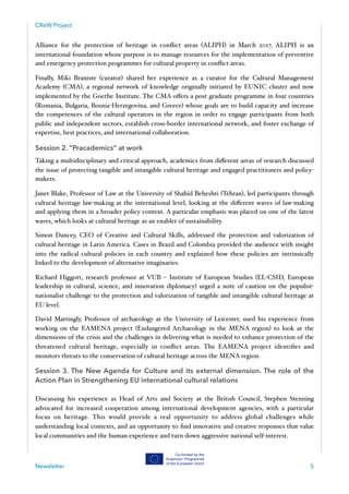 CReW Project
Alliance for the protection of heritage in conﬂict areas (ALIPH) in March 2017. ALIPH is an
international foundation whose purpose is to manage resources for the implementation of preventive
and emergency protection programmes for cultural property in conﬂict areas.
Finally, Miki Braniste (curator) shared her experience as a curator for the Cultural Management
Academy (CMA), a regional network of knowledge originally initiated by EUNIC cluster and now
implemented by the Goethe Institute. The CMA oﬀers a post graduate programme in four countries
(Romania, Bulgaria, Bosnia-Herzegovina, and Greece) whose goals are to build capacity and increase
the competences of the cultural operators in the region in order to engage participants from both
public and independent sectors, establish cross-border international network, and foster exchange of
expertise, best practices, and international collaboration.
Session 2. “Pracademics” at work
Taking a multidisciplinary and critical approach, academics from diﬀerent areas of research discussed
the issue of protecting tangible and intangible cultural heritage and engaged practitioners and policy-
makers.
Janet Blake, Professor of Law at the University of Shahid Beheshti (Tehran), led participants through
cultural heritage law-making at the international level, looking at the diﬀerent waves of law-making
and applying them in a broader policy context. A particular emphasis was placed on one of the latest
waves, which looks at cultural heritage as an enabler of sustainability.
Simon Dancey, CEO of Creative and Cultural Skills, addressed the protection and valorization of
cultural heritage in Latin America. Cases in Brazil and Colombia provided the audience with insight
into the radical cultural policies in each country and explained how these policies are intrinsically
linked to the development of alternative imaginaries.
Richard Higgott, research professor at VUB – Institute of European Studies (EL-CSID, European
leadership in cultural, science, and innovation diplomacy) urged a note of caution on the populist-
nationalist challenge to the protection and valorization of tangible and intangible cultural heritage at
EU level.  
David Mattingly, Professor of archaeology at the University of Leicester, used his experience from
working on the EAMENA project (Endangered Archaeology in the MENA region) to look at the
dimensions of the crisis and the challenges in delivering what is needed to enhance protection of the
threatened cultural heritage, especially in conﬂict areas. The EAMENA project identiﬁes and
monitors threats to the conservation of cultural heritage across the MENA region.
Session 3. The New Agenda for Culture and its external dimension. The role of the
Action Plan in Strengthening EU international cultural relations
Discussing his experience as Head of Arts and Society at the British Council, Stephen Stenning
advocated for increased cooperation among international development agencies, with a particular
focus on heritage. This would provide a real opportunity to address global challenges while
understanding local contexts, and an opportunity to ﬁnd innovative and creative responses that value
local communities and the human experience and turn down aggressive national self-interest.
Newsletter 5
 