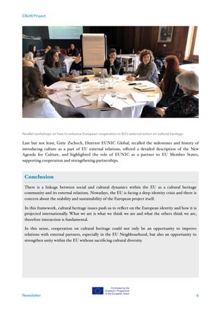 CReW Project
Parallel workshops on how to enhance European cooperation in EU’s external action on cultural heritage
Last but not least, Gitte Zschoch, Director EUNIC Global, recalled the milestones and history of
introducing culture as a part of EU external relations, oﬀered a detailed description of the New
Agenda for Culture, and highlighted the role of EUNIC as a partner to EU Member States,
supporting cooperation and strengthening partnerships.
Newsletter 6
Conclusion
There is a linkage between social and cultural dynamics within the EU as a cultural heritage
community and its external relations. Nowadays, the EU is facing a deep identity crisis and there is
concern about the stability and sustainability of the European project itself.
In this framework, cultural heritage issues push us to reﬂect on the European identity and how it is
projected internationally. What we are is what we think we are and what the others think we are,
therefore interaction is fundamental.
In this sense, cooperation on cultural heritage could not only be an opportunity to improve
relations with external partners, especially in the EU Neighbourhood, but also an opportunity to
strengthen unity within the EU without sacriﬁcing cultural diversity.
 