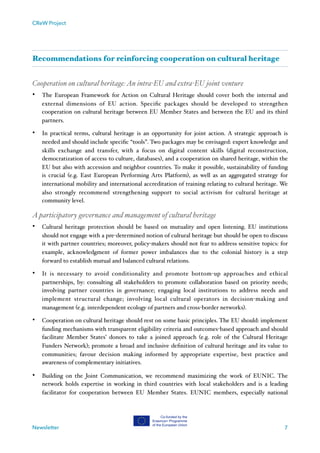 CReW Project
Recommendations for reinforcing cooperation on cultural heritage
Cooperation on cultural heritage:An intra-EU and extra-EU joint venture
• The European Framework for Action on Cultural Heritage should cover both the internal and
external dimensions of EU action. Speciﬁc packages should be developed to strengthen
cooperation on cultural heritage between EU Member States and between the EU and its third
partners.
• In practical terms, cultural heritage is an opportunity for joint action. A strategic approach is
needed and should include speciﬁc “tools”. Two packages may be envisaged: expert knowledge and
skills exchange and transfer, with a focus on digital content skills (digital reconstruction,
democratization of access to culture, databases), and a cooperation on shared heritage, within the
EU but also with accession and neighbor countries. To make it possible, sustainability of funding
is crucial (e.g. East European Performing Arts Platform), as well as an aggregated strategy for
international mobility and international accreditation of training relating to cultural heritage. We
also strongly recommend strengthening support to social activism for cultural heritage at
community level.
A participatory governance and management of cultural heritage
• Cultural heritage protection should be based on mutuality and open listening. EU institutions
should not engage with a pre-determined notion of cultural heritage but should be open to discuss
it with partner countries; moreover, policy-makers should not fear to address sensitive topics: for
example, acknowledgment of former power imbalances due to the colonial history is a step
forward to establish mutual and balanced cultural relations.
• It is necessary to avoid conditionality and promote bottom-up approaches and ethical
partnerships, by: consulting all stakeholders to promote collaboration based on priority needs;
involving partner countries in governance; engaging local institutions to address needs and
implement structural change; involving local cultural operators in decision-making and
management (e.g. interdependent ecology of partners and cross-border networks).
• Cooperation on cultural heritage should rest on some basic principles. The EU should: implement
funding mechanisms with transparent eligibility criteria and outcomes-based approach and should
facilitate Member States’ donors to take a joined approach (e.g. role of the Cultural Heritage
Funders Network); promote a broad and inclusive deﬁnition of cultural heritage and its value to
communities; favour decision making informed by appropriate expertise, best practice and
awareness of complementary initiatives.
• Building on the Joint Communication, we recommend maximizing the work of EUNIC. The
network holds expertise in working in third countries with local stakeholders and is a leading
facilitator for cooperation between EU Member States. EUNIC members, especially national
Newsletter 7
 