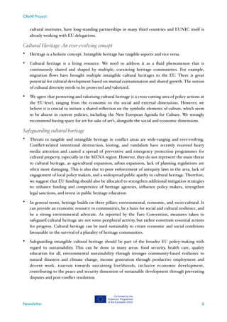 CReW Project
cultural institutes, have long-standing partnerships in many third countries and EUNIC itself is
already working with EU delegations.
Cultural Heritage:An ever-evolving concept
• Heritage is a holistic concept. Intangible heritage has tangible aspects and vice versa.
• Cultural heritage is a living resource. We need to address it as a ﬂuid phenomenon that is
continuously shared and shaped by multiple, coexisting heritage communities. For example,
migration ﬂows have brought multiple intangible cultural heritages to the EU. There is great
potential for cultural development based on mutual contamination and shared growth. The notion
of cultural diversity needs to be protected and valorized.
• We agree that protecting and valorising cultural heritage is a cross-cutting area of policy actions at
the EU-level, ranging from the economic to the social and external dimensions. However, we
believe it is crucial to initiate a shared reﬂection on the symbolic elements of culture, which seem
to be absent in current policies, including the New European Agenda for Culture. We strongly
recommend having space for art for sake of art’s, alongside the social and economic dimensions.
Safeguarding cultural heritage
• Threats to tangible and intangible heritage in conﬂict areas are wide-ranging and ever-evolving.
Conﬂict-related intentional destruction, looting, and vandalism have recently received heavy
media attention and caused a spread of preventive and emergency protection programmes for
cultural property, especially in the MENA region. However, they do not represent the main threat
to cultural heritage, as agricultural expansion, urban expansion, lack of planning regulations are
often more damaging. This is also due to poor enforcement of antiquity laws in the area, lack of
engagement of local policy makers, and a widespread public apathy to cultural heritage. Therefore,
we suggest that EU funding should also be allocated to strengthen additional mitigation strategies
to: enhance funding and competence of heritage agencies, inﬂuence policy makers, strengthen
legal sanctions, and invest in public heritage education
• In general terms, heritage builds on three pillars: environmental, economic, and socio-cultural. It
can provide an economic resource to communities, be a basis for social and cultural resilience, and
be a strong environmental advocate. As reported by the Faro Convention, measures taken to
safeguard cultural heritage are not some peripheral activity, but rather constitute essential actions
for progress. Cultural heritage can be used sustainably to create economic and social conditions
favourable to the survival of a plurality of heritage communities.
• Safeguarding intangible cultural heritage should be part of the broader EU policy-making with
regard to sustainability. This can be done in many areas: food security, health care, quality
education for all, environmental sustainability through stronger community-based resilience to
natural disasters and climate change, income generation through productive employment and
decent work, tourism towards sustaining livelihoods, inclusive economic development,
contributing to the peace and security dimension of sustainable development through preventing
disputes and post-conﬂict resolution.
Newsletter 8
 