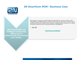 2N SmartCom M2M– Business Case




                            •Just connect it to an asset, set the IP address for data delivery, and you can begin. 2N®
                             SmartCOM uses GPRS technology for data transfer, and you can connect it to pretty much
                             anything with the same interface, such as meters, vending machines, elevators, etc. without
                             the need to install any drivers, software/firmware or anything else.

                            • More Info:
  2N® SmartCOM is an                                       •http://tinyurl.com/6a5utal
  intelligent device that
       allows you to
communicate and monitor
        your assets.




                                                      www.2nusa.com
 