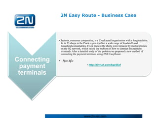 2N Easy Route - Business Case




             • Jednota, consumer cooperative, is a Czech retail organisation with a long tradition.
               In its 35 shops in the Písek region it offers a wide range of foodstuffs and
               household consumables. Fixed lines in the shops were replaced by mobile phones
               on the O2 network, which raised the problem of how to connect the payment
               terminals. After a detailed study of the problem we proposed a new method of
               connecting the payment terminals using 2N® EasyRoute.

Connecting   • More Info:
                                       • http://tinyurl.com/6gx55xf
  payment
 terminals




                                     www.2nusa.com
 