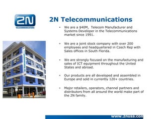 2N Telecommunications
  •   We are a $40M, Telecom Manufacturer and
      Systems Developer in the Telecommunications
      market since 1991.

  •   We are a joint stock company with over 200
      employees and headquartered in Czech Rep with
      Sales offices in South Florida.

  •   We are strongly focused on the manufacturing and
      sales of ICT equipment throughout the United
      States and abroad.

  •   Our products are all developed and assembled in
      Europe and sold in currently 120+ countries.

  •   Major retailers, operators, channel partners and
      distributors from all around the world make part of
      the 2N family.




                                    www.2nusa.com
 