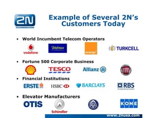 Example of Several 2N’s
                 Customers Today

• World Incumbent Telecom Operators




• Fortune 500 Corporate Business



• Financial Institutions



• Elevator Manufacturers



                                      www.2nusa.com
 