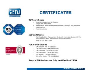 CERTIFICATES
TÜV certificate
    •   Quality management certification
        as per ISO 9001:2000
    •   Certification of the management systems, products and personnel
        qualifications
    •   Voluntary tested



ISO certificate
    •   Certifies that the Management System is in an accordance with the
        requirements of the management system standards
        ČSN EN ISO 9001:2001


FCC Certifications
    •   2N   Helio IP: TTR-001336GUS1
    •   2N   NetSpeaker: TRA-006345GUS1
    •   2N   EasyGate: TTR-003621GUS3
    •   2N   EasyRoute: TTR-003621GUS2
    •   2N   NetStar: TTR-006374GUS1
    •   2N   Office Route: TTR-003621GUS1


Several 2N Devices are fully certified by CISCO



                                               www.2nusa.com
 