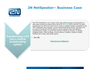 2N NetSpeaker– Business Case



                      • The 2N® NetSpeaker is an IP audio system that enables acoustic communication or
                        other audio stream to be played from a given PC in a LAN/WAN network. For audio
                        transmission over IP all you need to do is connect a standard speaker or amplifier to the
                        2N® NetSpeaker, thus creating a virtual central broadcasting system. This allows for
                        any audio to be played with the options to create separate zones with different
                        communication content. A use for this solution is found, for instance, in schools,
                        shopping centers, office buildings, at train stations, in athletic, cultural or health
                        facilities and in many other public spaces.
Transforming a PC • More Info:
   into a central
                                                    •http://tinyurl.com/68amrsa
   broadcasting
      system




                                                   www.2nusa.com
 