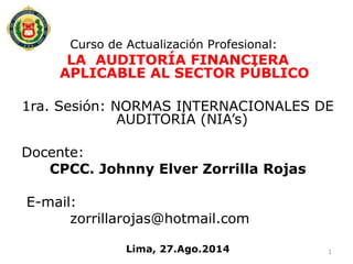 Curso de Actualización Profesional:
LA AUDITORÍA FINANCIERA
APLICABLE AL SECTOR PÚBLICO
1ra. Sesión: NORMAS INTERNACIONALES DE
AUDITORÍA (NIA’s)
Docente:
CPCC. Johnny Elver Zorrilla Rojas
E-mail:
zorrillarojas@hotmail.com
Lima, 27.Ago.2014 1
 