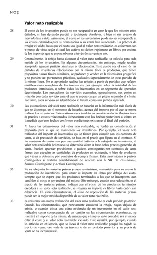NIC 2
Valor neto realizable
28 El costo de los inventarios puede no ser recuperable en caso de que los mismos estén
dañados, si han devenido parcial o totalmente obsoletos, o bien si sus precios de
mercado han caído. Asimismo, el costo de los inventarios puede no ser recuperable si
los costos estimados para su terminación o su venta han aumentado. La práctica de
rebajar el saldo, hasta que el costo sea igual al valor neto realizable, es coherente con
el punto de vista según el cual los activos no deben registrarse en libros por encima
de los importes que se espera obtener a través de su venta o uso.
29 Generalmente, la rebaja hasta alcanzar el valor neto realizable, se calcula para cada
partida de los inventarios. En algunas circunstancias, sin embargo, puede resultar
apropiado agrupar partidas similares o relacionadas. Este puede ser el caso de las
partidas de inventarios relacionados con la misma línea de productos, que tienen
propósitos o usos finales similares, se producen y venden en la misma área geográfica
y no pueden ser, por razones prácticas, evaluados separadamente de otras partidas de
la misma línea. No es apropiado realizar las rebajas a partir de partidas que reflejen
clasificaciones completas de los inventarios, por ejemplo sobre la totalidad de los
productos terminados, o sobre todos los inventarios en un segmento de operación
determinado. Los prestadores de servicios acumulan, generalmente, sus costos en
relación con cada servicio para el que se espera cargar un precio separado al cliente.
Por tanto, cada servicio así identificado se tratará como una partida separada.
30 Las estimaciones del valor neto realizable se basarán en la información más fiable de
que se disponga, en el momento de hacerlas, acerca del importe por el que se espera
realizar los inventarios. Estas estimaciones tendrán en consideración las fluctuaciones
de precios o costos relacionados directamente con los hechos posteriores al cierre, en
la medida que esos hechos confirmen condiciones existentes al final del periodo.
31 Al hacer las estimaciones del valor neto realizable, se tendrá en consideración el
propósito para el que se mantienen los inventarios. Por ejemplo, el valor neto
realizable del importe de inventarios que se tienen para cumplir con los contratos de
venta, o de prestación de servicios, se basa en el precio que figura en el contrato. Si
los contratos de ventas son por una cantidad inferior a la reflejada en inventarios, el
valor neto realizable del exceso se determina sobre la base de los precios generales de
venta. Pueden aparecer provisiones o pasivos contingentes por contratos de venta
firmes que excedan las cantidades de productos en existencia, o bien de productos
que vayan a obtenerse por contratos de compra firmes. Estas provisiones o pasivos
contingentes se tratarán contablemente de acuerdo con la NIC 37 Provisiones,
Pasivos Contingentes y Activos Contingentes
32 No se rebajarán las materias primas y otros suministros, mantenidos para su uso en la
producción de inventarios, para situar su importe en libros por debajo del costo,
siempre que se espere que los productos terminados a los que se incorporen sean
vendidos al costo o por encima del mismo. Sin embargo, cuando una reducción, en el
precio de las materias primas, indique que el costo de los productos terminados
excederá a su valor neto realizable, se rebajará su importe en libros hasta cubrir esa
diferencia. En estas circunstancias, el costo de reposición de las materias primas
puede ser la mejor medida disponible de su valor neto realizable.
.
33 Se realizará una nueva evaluación del valor neto realizable en cada periodo posterior.
Cuando las circunstancias, que previamente causaron la rebaja, hayan dejado de
existir, o cuando exista una clara evidencia de un incremento en el valor neto
realizable como consecuencia de un cambio en las circunstancias económicas, se
revertirá el importe de la misma, de manera que el nuevo valor contable sea el menor
entre el costo y el valor neto realizable revisado. Esto ocurrirá, por ejemplo, cuando
un artículo en existencia, que se lleva al valor neto realizable porque ha bajado su
precio de venta, está todavía en inventario de un periodo posterior y su precio de
venta se ha incrementado.
 