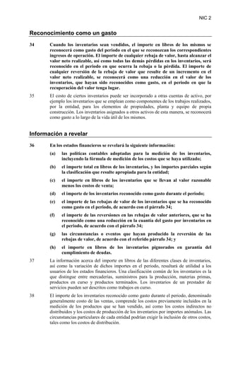NIC 2
Reconocimiento como un gasto
34 Cuando los inventarios sean vendidos, el importe en libros de los mismos se
reconocerá como gasto del periodo en el que se reconozcan los correspondientes
ingresos de operación. El importe de cualquier rebaja de valor, hasta alcanzar el
valor neto realizable, así como todas las demás pérdidas en los inventarios, será
reconocido en el periodo en que ocurra la rebaja o la pérdida. El importe de
cualquier reversión de la rebaja de valor que resulte de un incremento en el
valor neto realizable, se reconocerá como una reducción en el valor de los
inventarios, que hayan sido reconocidos como gasto, en el periodo en que la
recuperación del valor tenga lugar.
35 El costo de ciertos inventarios puede ser incorporado a otras cuentas de activo, por
ejemplo los inventarios que se emplean como componentes de los trabajos realizados,
por la entidad, para los elementos de propiedades, planta y equipo de propia
construcción. Los inventarios asignados a otros activos de esta manera, se reconocerá
como gasto a lo largo de la vida útil de los mismos.
Información a revelar
36 En los estados financieros se revelará la siguiente información:
(a) las políticas contables adoptadas para la medición de los inventarios,
incluyendo la fórmula de medición de los costos que se haya utilizado;
(b) el importe total en libros de los inventarios, y los importes parciales según
la clasificación que resulte apropiada para la entidad;
(c) el importe en libros de los inventarios que se llevan al valor razonable
menos los costos de venta;
(d) el importe de los inventarios reconocido como gasto durante el periodo;
(e) el importe de las rebajas de valor de los inventarios que se ha reconocido
como gasto en el periodo, de acuerdo con el párrafo 34;
(f) el importe de las reversiones en las rebajas de valor anteriores, que se ha
reconocido como una reducción en la cuantía del gasto por inventarios en
el periodo, de acuerdo con el párrafo 34;
(g) las circunstancias o eventos que hayan producido la reversión de las
rebajas de valor, de acuerdo con el referido párrafo 34; y
(h) el importe en libros de los inventarios pignorados en garantía del
cumplimiento de deudas.
37 La información acerca del importe en libros de las diferentes clases de inventarios,
así como la variación de dichos importes en el periodo, resultará de utilidad a los
usuarios de los estados financieros. Una clasificación común de los inventarios es la
que distingue entre mercaderías, suministros para la producción, materias primas,
productos en curso y productos terminados. Los inventarios de un prestador de
servicios pueden ser descritos como trabajos en curso.
38 El importe de los inventarios reconocido como gasto durante el periodo, denominado
generalmente costo de las ventas, comprende los costos previamente incluidos en la
medición de los productos que se han vendido, así como los costos indirectos no
distribuidos y los costos de producción de los inventarios por importes anómalos. Las
circunstancias particulares de cada entidad podrían exigir la inclusión de otros costos,
tales como los costos de distribución.
 