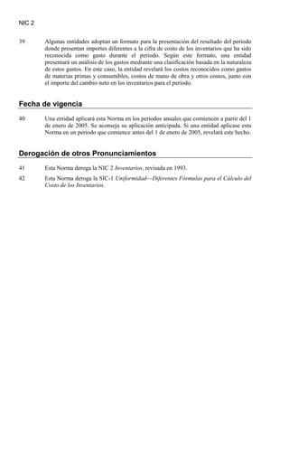 NIC 2
39 Algunas entidades adoptan un formato para la presentación del resultado del periodo
donde presentan importes diferentes a la cifra de costo de los inventarios que ha sido
reconocida como gasto durante el periodo. Según este formato, una entidad
presentará un análisis de los gastos mediante una clasificación basada en la naturaleza
de estos gastos. En este caso, la entidad revelará los costos reconocidos como gastos
de materias primas y consumibles, costos de mano de obra y otros costos, junto con
el importe del cambio neto en los inventarios para el periodo.
Fecha de vigencia
40 Una entidad aplicará esta Norma en los periodos anuales que comiencen a partir del 1
de enero de 2005. Se aconseja su aplicación anticipada. Si una entidad aplicase esta
Norma en un periodo que comience antes del 1 de enero de 2005, revelará este hecho.
Derogación de otros Pronunciamientos
41 Esta Norma deroga la NIC 2 Inventarios
42 Esta Norma deroga la SIC-1
, revisada en 1993.
Uniformidad—Diferentes Fórmulas para el Cálculo del
Costo de los Inventarios.
 