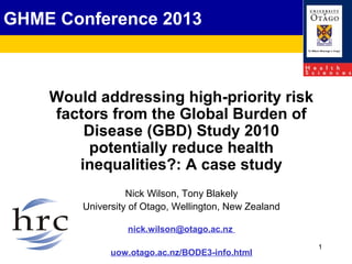 1
GHME Conference 2013
Would addressing high-priority risk
factors from the Global Burden of
Disease (GBD) Study 2010
potentially reduce health
inequalities?: A case study
Nick Wilson, Tony Blakely
University of Otago, Wellington, New Zealand
nick.wilson@otago.ac.nz
uow.otago.ac.nz/BODE3-info.html
 