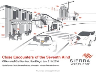 1© Sierra Wireless 2016
Close Encounters of the Seventh Kind
OMA – oneM2M Seminar, San Diego, Jan. 21th 2016
Nicolas Damour, Senior Manager Business et Innovation, ndamour@sierrawireless.com
This presentation contains only public information
 