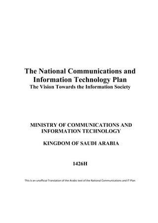 The National Communications and
  Information Technology Plan
    The Vision Towards the Information Society




    MINISTRY OF COMMUNICATIONS AND
       INFORMATION TECHNOLOGY

               KINGDOM OF SAUDI ARABIA


                                         1426H


This is an unofficial Translation of the Arabic text of the National Communications and IT Plan
 