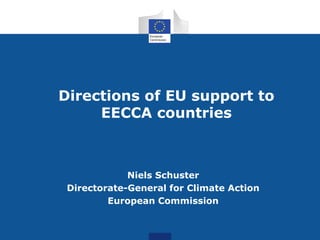 Directions of EU support to
EECCA countries
Niels Schuster
Directorate-General for Climate Action
European Commission
 