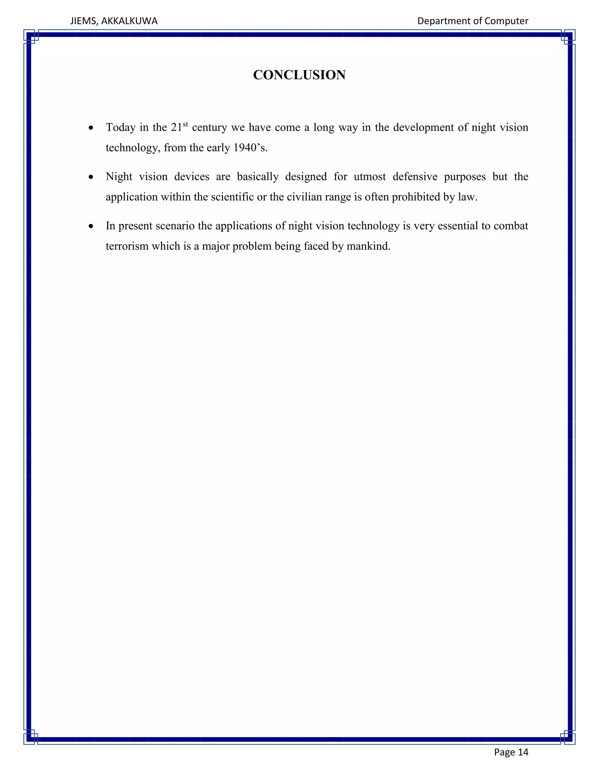 JIEMS, AKKALKUWA Department of Computer
Page 14
CONCLUSION
 Today in the 21st
century we have come a long way in the development of night vision
technology, from the early 1940’s.
 Night vision devices are basically designed for utmost defensive purposes but the
application within the scientific or the civilian range is often prohibited by law.
 In present scenario the applications of night vision technology is very essential to combat
terrorism which is a major problem being faced by mankind.
 
