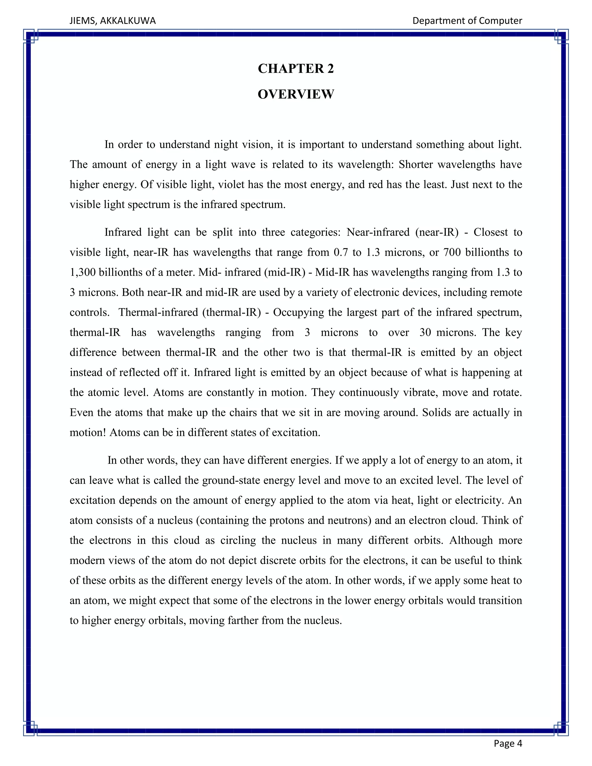 JIEMS, AKKALKUWA Department of Computer
Page 4
CHAPTER 2
OVERVIEW
In order to understand night vision, it is important to understand something about light.
The amount of energy in a light wave is related to its wavelength: Shorter wavelengths have
higher energy. Of visible light, violet has the most energy, and red has the least. Just next to the
visible light spectrum is the infrared spectrum.
Infrared light can be split into three categories: Near-infrared (near-IR) - Closest to
visible light, near-IR has wavelengths that range from 0.7 to 1.3 microns, or 700 billionths to
1,300 billionths of a meter. Mid- infrared (mid-IR) - Mid-IR has wavelengths ranging from 1.3 to
3 microns. Both near-IR and mid-IR are used by a variety of electronic devices, including remote
controls. Thermal-infrared (thermal-IR) - Occupying the largest part of the infrared spectrum,
thermal-IR has wavelengths ranging from 3 microns to over 30 microns. The key
difference between thermal-IR and the other two is that thermal-IR is emitted by an object
instead of reflected off it. Infrared light is emitted by an object because of what is happening at
the atomic level. Atoms are constantly in motion. They continuously vibrate, move and rotate.
Even the atoms that make up the chairs that we sit in are moving around. Solids are actually in
motion! Atoms can be in different states of excitation.
In other words, they can have different energies. If we apply a lot of energy to an atom, it
can leave what is called the ground-state energy level and move to an excited level. The level of
excitation depends on the amount of energy applied to the atom via heat, light or electricity. An
atom consists of a nucleus (containing the protons and neutrons) and an electron cloud. Think of
the electrons in this cloud as circling the nucleus in many different orbits. Although more
modern views of the atom do not depict discrete orbits for the electrons, it can be useful to think
of these orbits as the different energy levels of the atom. In other words, if we apply some heat to
an atom, we might expect that some of the electrons in the lower energy orbitals would transition
to higher energy orbitals, moving farther from the nucleus.
 