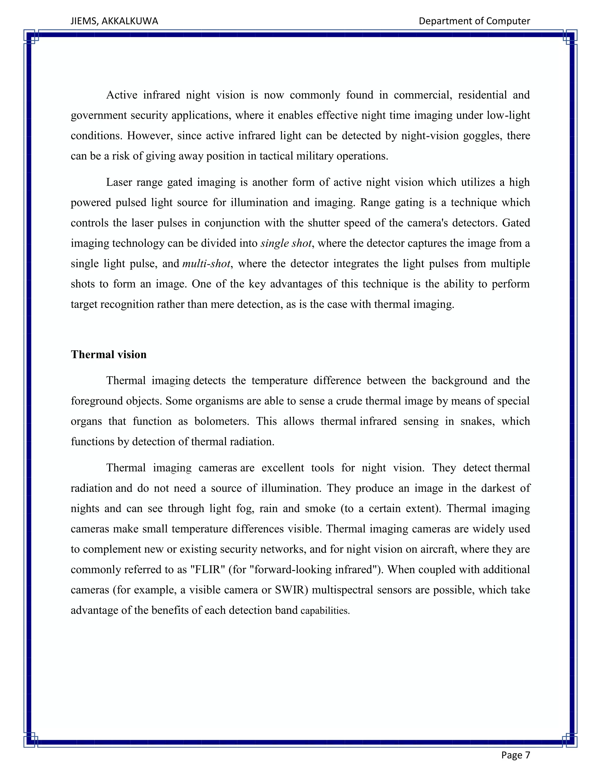 JIEMS, AKKALKUWA Department of Computer
Page 7
Active infrared night vision is now commonly found in commercial, residential and
government security applications, where it enables effective night time imaging under low-light
conditions. However, since active infrared light can be detected by night-vision goggles, there
can be a risk of giving away position in tactical military operations.
Laser range gated imaging is another form of active night vision which utilizes a high
powered pulsed light source for illumination and imaging. Range gating is a technique which
controls the laser pulses in conjunction with the shutter speed of the camera's detectors. Gated
imaging technology can be divided into single shot, where the detector captures the image from a
single light pulse, and multi-shot, where the detector integrates the light pulses from multiple
shots to form an image. One of the key advantages of this technique is the ability to perform
target recognition rather than mere detection, as is the case with thermal imaging.
Thermal vision
Thermal imaging detects the temperature difference between the background and the
foreground objects. Some organisms are able to sense a crude thermal image by means of special
organs that function as bolometers. This allows thermal infrared sensing in snakes, which
functions by detection of thermal radiation.
Thermal imaging cameras are excellent tools for night vision. They detect thermal
radiation and do not need a source of illumination. They produce an image in the darkest of
nights and can see through light fog, rain and smoke (to a certain extent). Thermal imaging
cameras make small temperature differences visible. Thermal imaging cameras are widely used
to complement new or existing security networks, and for night vision on aircraft, where they are
commonly referred to as "FLIR" (for "forward-looking infrared"). When coupled with additional
cameras (for example, a visible camera or SWIR) multispectral sensors are possible, which take
advantage of the benefits of each detection band capabilities.
 