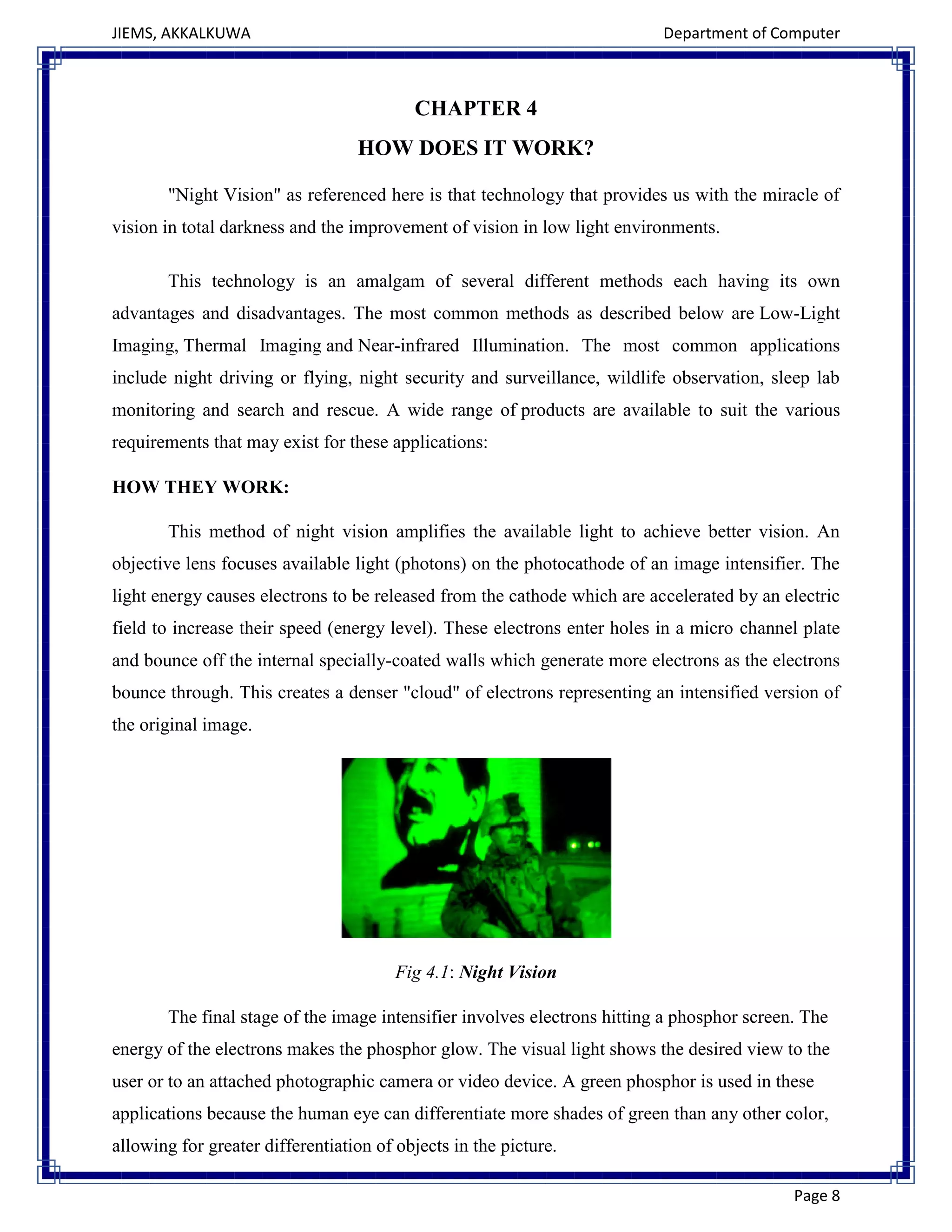 JIEMS, AKKALKUWA Department of Computer
Page 8
CHAPTER 4
HOW DOES IT WORK?
"Night Vision" as referenced here is that technology that provides us with the miracle of
vision in total darkness and the improvement of vision in low light environments.
This technology is an amalgam of several different methods each having its own
advantages and disadvantages. The most common methods as described below are Low-Light
Imaging, Thermal Imaging and Near-infrared Illumination. The most common applications
include night driving or flying, night security and surveillance, wildlife observation, sleep lab
monitoring and search and rescue. A wide range of products are available to suit the various
requirements that may exist for these applications:
HOW THEY WORK:
This method of night vision amplifies the available light to achieve better vision. An
objective lens focuses available light (photons) on the photocathode of an image intensifier. The
light energy causes electrons to be released from the cathode which are accelerated by an electric
field to increase their speed (energy level). These electrons enter holes in a micro channel plate
and bounce off the internal specially-coated walls which generate more electrons as the electrons
bounce through. This creates a denser "cloud" of electrons representing an intensified version of
the original image.
Fig 4.1: Night Vision
The final stage of the image intensifier involves electrons hitting a phosphor screen. The
energy of the electrons makes the phosphor glow. The visual light shows the desired view to the
user or to an attached photographic camera or video device. A green phosphor is used in these
applications because the human eye can differentiate more shades of green than any other color,
allowing for greater differentiation of objects in the picture.
 