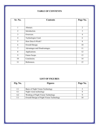 TABLE OF CONTENTS
Sr. No. Contents Page No.
1 Abstract. 2
2 Introduction. 3
3 Overview. 4
4 Technologies Used. 6
5 How Does It Work? 8
6 Overall Design. 10
7 Advantages and Disadvantages. 11
8 Applications. 12
9 Future Scope. 13
10 Conclusion. 14
11 References. 15
LIST OF FIGURES
Fig. No. Figures Page No.
2.1 Basic of Night Vision Technology 5
4.1 Night vision technology 8
4.2 Working of Night Vision Technology 9
5.1 Overall Design of Night Vision Technology 10
 