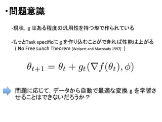 ・問題意識	
問題に応じて，データから自動で最適な変換 g を学習さ
せることはできないだろうか？	
  
-­‐もっとTask	
  speciﬁcに	
  g	
  を作り込むことができれば性能は上がる	
  
　(	
  No	
  Free	
  Lunch	
  Theorem	
  [Wolpert	
  and	
  Macready	
  1997]	
  	
  )	
-­‐現状，g	
  はある程度の汎用性を持つ形で作られている	
 