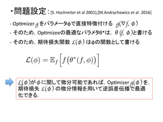 ・問題設定：[S.	
  Hochreiter	
  et	
  al	
  2001],[M.Andrychowicz	
  et	
  al. 2016]	
L(φ)がφに関して微分可能であれば，OpDmizer	
  g(φ)	
  を，
期待損失 L(φ) の微分情報を用いて逆誤差伝播で最適
化できる．	
  
-­‐	
  OpDmizer	
  g	
  をパラメータφで直接特徴付ける　g(∇f, φ)　
	
  
-­‐ そのため，OpDmizeeの最適なパラメタθ*は，θ(f, φ)と書ける	
  
	
  
-­‐ そのため，期待損失関数 L(φ) はφの関数として書ける	
  
 