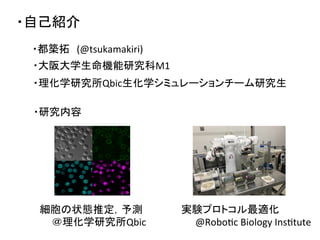 ・自己紹介	
・都築拓　(@tsukamakiri)	
・大阪大学生命機能研究科M1	
  
細胞の状態推定，予測	
  
	
  	
  	
  	
  	
  ＠理化学研究所Qbic	
実験プロトコル最適化	
  
　　@RoboDc	
  Biology	
  InsDtute	
・理化学研究所Qbic生化学シミュレーションチーム研究生	
  
・研究内容	
 