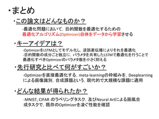 ・まとめ	
・この論文はどんなものか？	
・先行研究と比べて何がすごいか？	
・キーアイデアは？	
・どんな結果が得られたか？	
-­‐最適化問題において，目的関数を最適化するための	
  
最適化アルゴリズム(OpDmizer)自体をデータから学習させる	
-­‐OpDmizerをLSTMとしてモデル化し，逆誤差伝播によりそれを最適化	
  
-­‐目的関数の成分ごと独立に，パラメタを共有したLSTMで最適化を行うことで	
  
最適化すべきOpDmizerのパラメタ数を小さく抑える	
  
-­‐OpDmizerを直接最適化する，meta-­‐learningの枠組みを，Deeplearning	
  
による画像識別，合成課題という，現代的で大規模な課題に適用	
  
-­‐MNIST,	
  CIFAR のラベリングタスク，及びNeural	
  Artによる画風合
成タスクで，既存のOpDmizerを凌ぐ性能を確認	
  
 