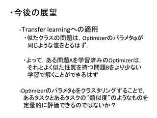 ・今後の展望	
-­‐Transfer	
  learningへの適用	
  
　・似たクラスの問題は，OpDmizerのパラメタφが	
  
　　同じような値をとるはず．	
  
　	
  
　・よって，ある問題Aを学習済みのOpDmizerは，	
  
　　それとよく似た性質を持つ問題Bをより少ない	
  
　　学習で解くことができるはず	
  
	
  
-­‐OpDmizerのパラメタφをクラスタリングすることで，	
  
　あるタスクとあるタスクの“類似度”のようなものを	
  
　定量的に評価できるのではないか？	
  
 