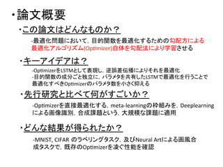 ・論文概要	
・この論文はどんなものか？	
・先行研究と比べて何がすごいか？	
・キーアイデアは？	
・どんな結果が得られたか？	
-­‐最適化問題において，目的関数を最適化するための勾配方による	
  
最適化アルゴリズム(OpDmizer)自体を勾配法により学習させる	
-­‐OpDmizerをLSTMとして表現し，逆誤差伝播によりそれを最適化	
  
-­‐目的関数の成分ごと独立に，パラメタを共有したLSTMで最適化を行うことで	
  
最適化すべきOpDmizerのパラメタ数を小さく抑える	
  
-­‐OpDmizerを直接最適化する，meta-­‐learningの枠組みを，Deeplearning	
  
による画像識別，合成課題という，大規模な課題に適用	
  
-­‐MNIST,	
  CIFAR のラベリングタスク，及びNeural	
  Artによる画風合
成タスクで，既存のOpDmizerを凌ぐ性能を確認	
  
 