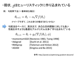 ・現状，gはヒューリスティックに作り込まれている	
勾配法をベースに，高次元で，非凸な目的関数に対しても良い
性能を示すような最適化アルゴリズムは多く“作り込まれて”いる	
  
・momentumSGD	
  [Nesterov	
  1983,	
  Tseng	
  1998]	
  
・Adagrad	
  	
  	
  	
  	
  	
  	
  	
  	
  	
  	
  	
  	
  	
  	
  [Duchi	
  et	
  al.	
  2011]	
  
・RMSprop	
  	
  	
  	
  	
  	
  	
  	
  	
  	
  	
  	
  	
  [Tieleman	
  and	
  Hinton	
  2012]	
  
・ADAM	
  	
  	
  	
  	
  	
  	
  	
  	
  	
  	
  	
  	
  	
  	
  	
  	
  	
  [Kingma	
  and	
  Ba	
  2015]	
参考：hap://postd.cc/opDmizing-­‐gradient-­‐descent/	
例：　勾配降下法（一番単純な場合）	
-­‐ナイーブすぎて，これは多くの場合うまくいかない	
 