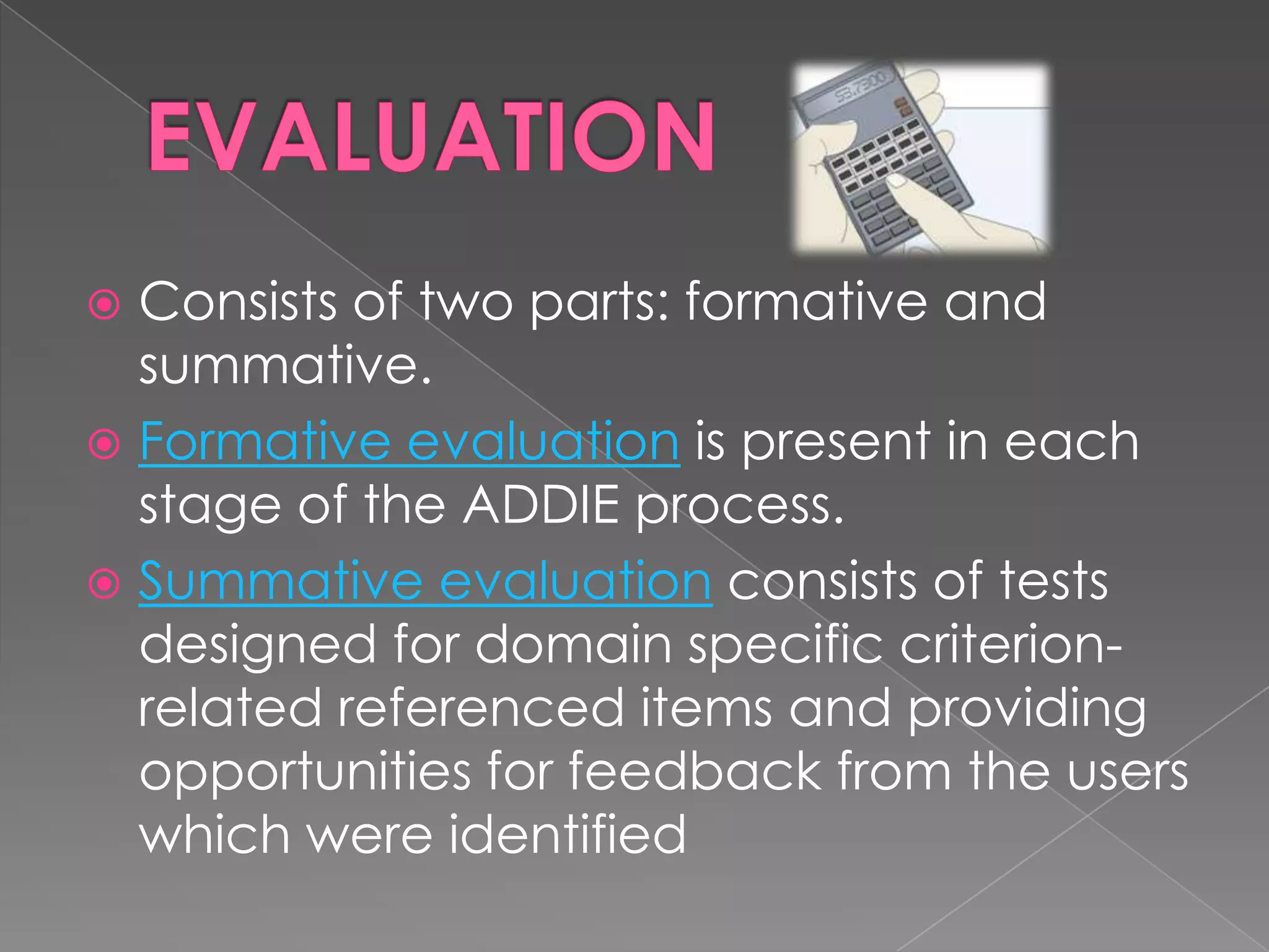Consists of two parts: formative and summative.  Formative evaluation  is present in each stage of the ADDIE process.  Summative evaluation  consists of tests designed for domain specific criterion-related referenced items and providing opportunities for feedback from the users which were identified 
