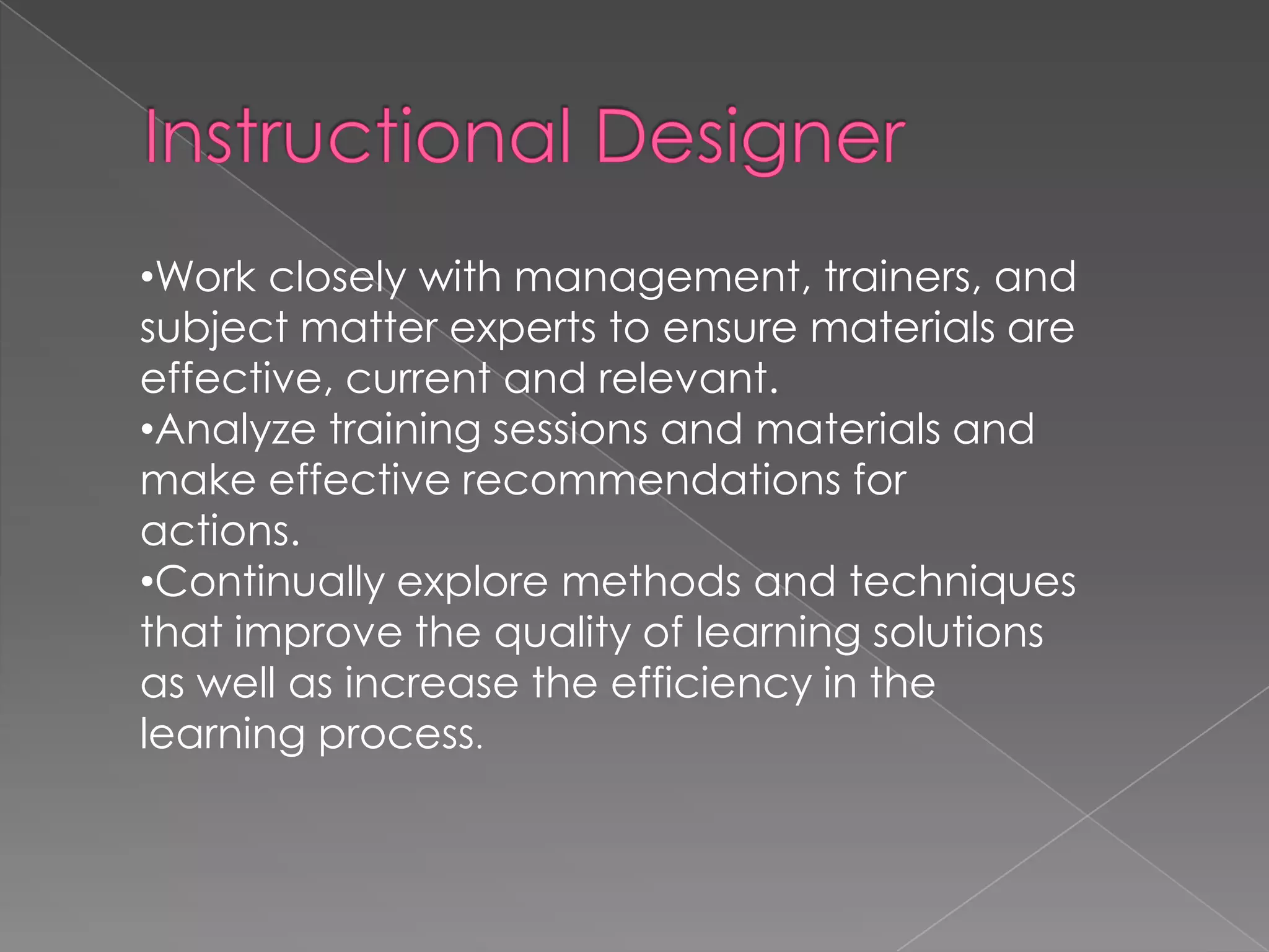 Work closely with management, trainers, and subject matter experts to ensure materials are effective, current and relevant.   Analyze training sessions and materials and make effective recommendations for actions.   Continually explore methods and techniques that improve the quality of learning solutions as well as increase the efficiency in the learning process . 