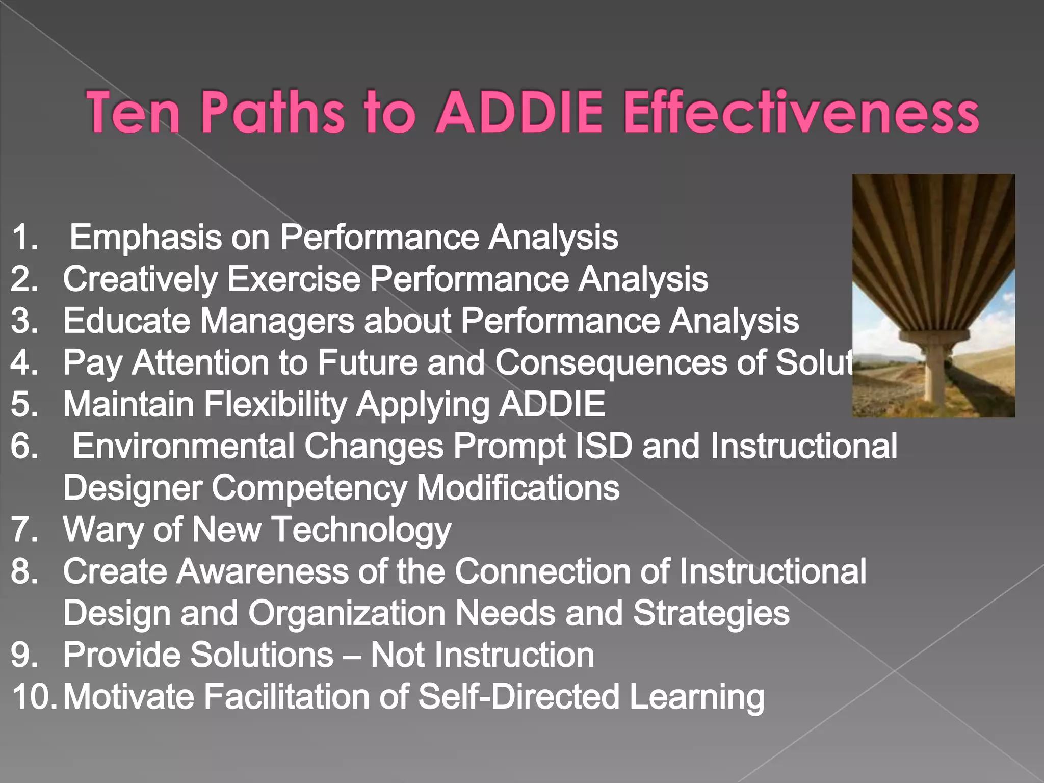 Emphasis on Performance Analysis Creatively Exercise Performance Analysis  Educate Managers about Performance Analysis Pay Attention to Future and Consequences of Solutions Maintain Flexibility Applying ADDIE Environmental Changes Prompt ISD and Instructional Designer Competency Modifications  Wary of New Technology Create Awareness of the Connection of Instructional Design and Organization Needs and Strategies Provide Solutions – Not Instruction Motivate Facilitation of Self-Directed Learning 