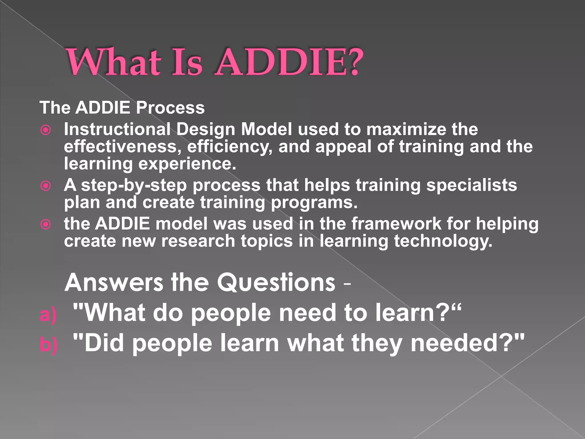 The ADDIE Process Instructional Design Model used to maximize the effectiveness, efficiency, and appeal of training and the learning experience. A step-by-step process that helps training specialists plan and create training programs. the ADDIE model was used in the framework for helping create new research topics in learning technology.  Answers the Questions  -  "What do people need to learn?“  "Did people learn what they needed?" 
