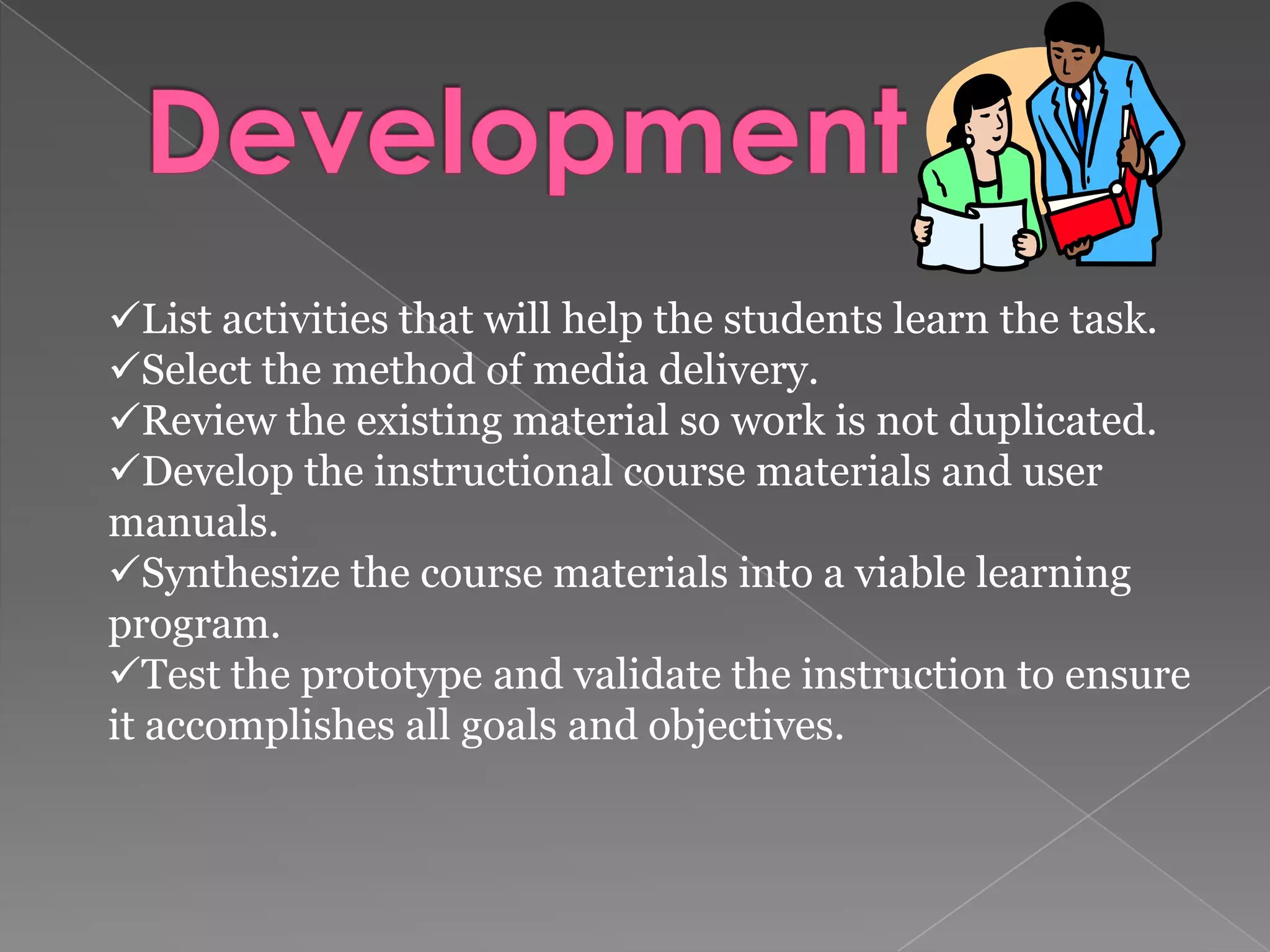Develop the learning objectives terminal objectives enabling objectives Identify and list the learning steps required to perform the task.  Develop performance tests to show mastery and test the development.  List the entry behaviors that the learner must demonstrate prior to entering the learning program.  Sequence and structure the learning objectives.  Selection of strategies 
