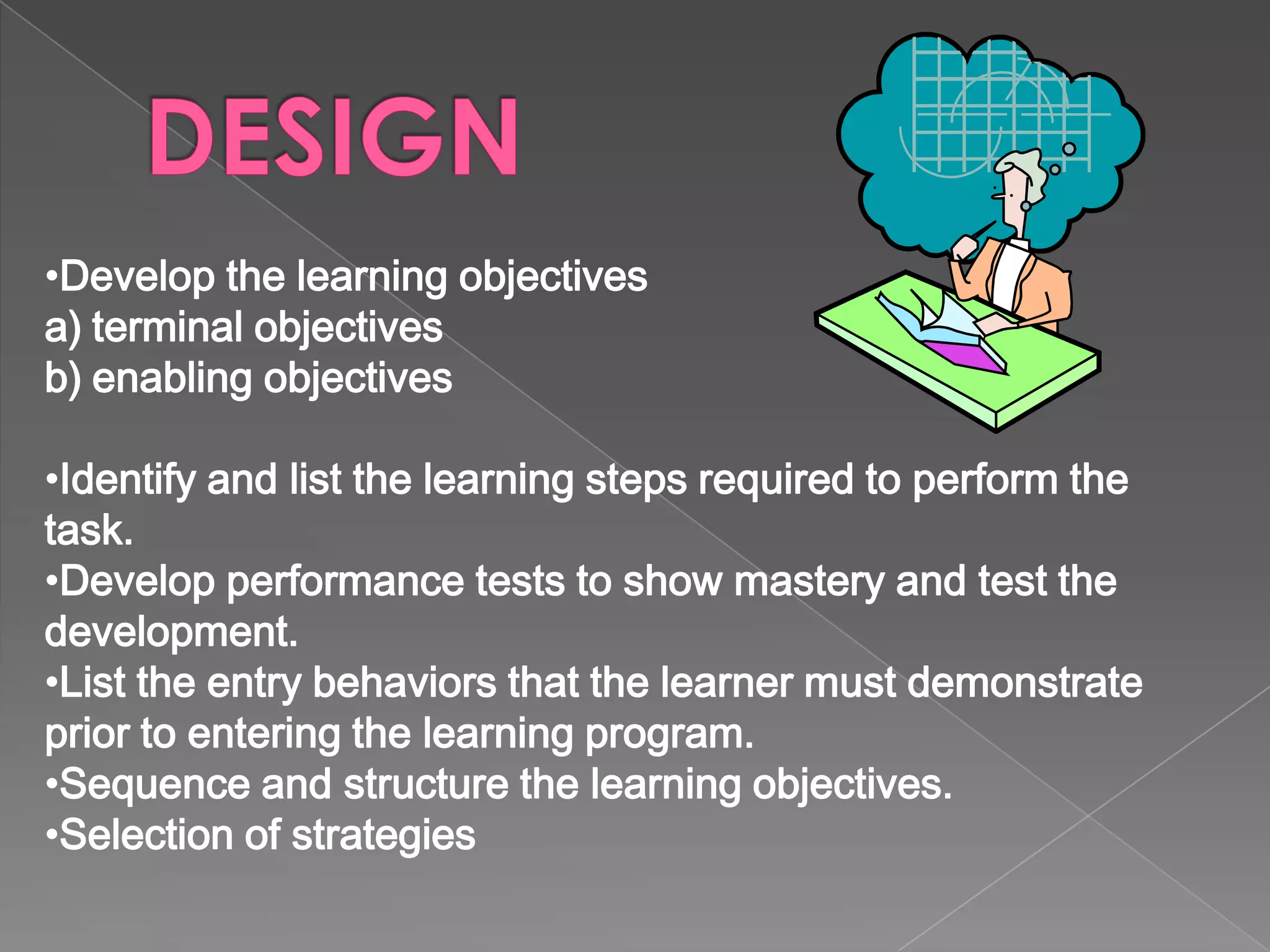 List activities that will help the students learn the task.  Select the method of media delivery.  Review the existing material so work is not duplicated. Develop the instructional course materials and user manuals.  Synthesize the course materials into a viable learning program.  Test the prototype and validate the instruction to ensure it accomplishes all goals and objectives. 