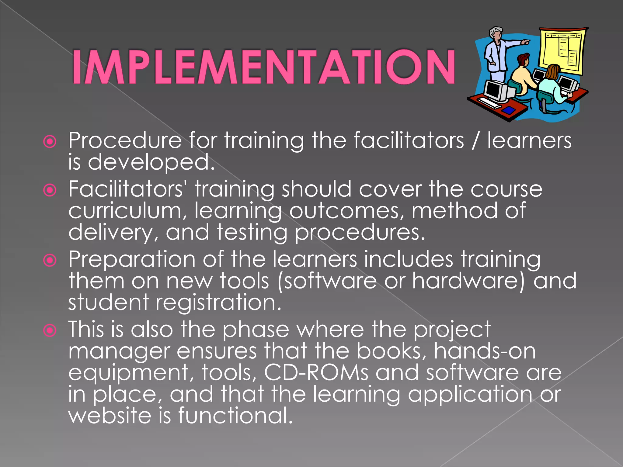 Procedure for training the facilitators / learners is developed.  Facilitators' training should cover the course curriculum, learning outcomes, method of delivery, and testing procedures.  Preparation of the learners includes training them on new tools (software or hardware) and student registration. This is also the phase where the project manager ensures that the books, hands-on equipment, tools, CD-ROMs and software are in place, and that the learning application or website is functional. 