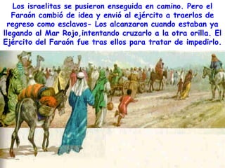 Los israelitas se pusieron enseguida en camino. Pero el
   Faraón cambió de idea y envió al ejército a traerlos de
  regreso como esclavos- Los alcanzaron cuando estaban ya
llegando al Mar Rojo,intentando cruzarlo a la otra orilla. El
Ejército del Faraón fue tras ellos para tratar de impedirlo.
 