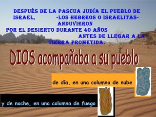dESpUéS dE LA pASCUA JUdíA EL pUEBLo dE
   ISRAEL,       -LoS hEBREoS o ISRAELITAS-
                  AndUvIERon
 poR EL dESIERTo dURAnTE 40 AñoS
                        AnTES dE LLEgAR A LA
              TIERRA pRoMETIdA.




                  de día, en una columna de nube



y de noche, en una columna de fuego
 