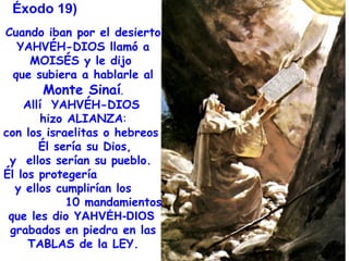 Éxodo 19)
Cuando iban por el desierto
   YAHVÉH-DIOS llamó a
     MOISÉS y le dijo
  que subiera a hablarle al
        Monte Sinaí.
    Allí YAHVÉH-DIOS
        hizo ALIANZA:
con los israelitas o hebreos
       Él sería su Dios,
 y ellos serían su pueblo.
Él los protegería
  y ellos cumplirían los
             10 mandamientos
 que les dio YAHVÉH-DIOS
 grabados en piedra en las
     TABLAS de la LEY.
 