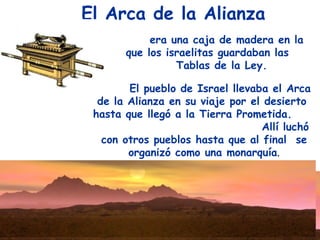 El Arca de la Alianza
            era una caja de madera en la
       que los israelitas guardaban las
                 Tablas de la Ley.

        El pueblo de Israel llevaba el Arca
  de la Alianza en su viaje por el desierto
 hasta que llegó a la Tierra Prometida.
                                  Allí luchó
   con otros pueblos hasta que al final se
        organizó como una monarquía.
 