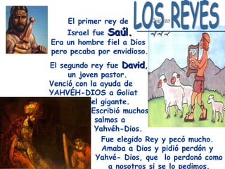 El primer rey de
    Israel fue Saúl.
Era un hombre fiel a Dios
pero pecaba por envidioso.
El segundo rey fue David,
                    David
     un joven pastor.
Venció con la ayuda de
YAHVÉH-DIOS a Goliat
           el gigante.
           Escribió muchos
            salmos a
            Yahvéh-Dios.
              Fue elegido Rey y pecó mucho.
              Amaba a Dios y pidió perdón y
             Yahvé- Dios, que lo perdonó como
                a nosotros si se lo pedimos.
 