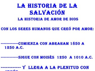 LA hISToRIA dE LA
           SALvACIón
        LA hISToRIA dE AMoR dE dIoS

Con LoS SERES hUMAnoS QUE CREó poR AMoR:


------------CoMIEnzA Con ABRAhAM 1850 A
  1250 A.C.

------------SIgUE Con MoISéS 1250 A 1010 A.C.

------------ y LLEgA A LA pLEnITUd Con
 