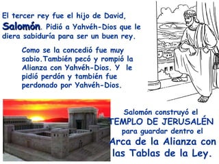 El tercer rey fue el hijo de David,
Salomón.    Pidió a Yahvéh-Dios que le
diera sabiduría para ser un buen rey.
     Como se la concedió fue muy
     sabio.También pecó y rompió la
     Alianza con Yahvéh-Dios. Y le
     pidió perdón y también fue
     perdonado por Yahvéh-Dios.


                                  Salomón construyó el
                             TEMPLO DE JERUSALÉN
                                 para guardar dentro el
                              Arca de la Alianza con
                              las Tablas de la Ley.
 