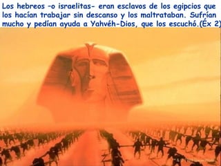 Los hebreos –o israelitas- eran esclavos de los egipcios que
los hacían trabajar sin descanso y los maltrataban. Sufrían
mucho y pedían ayuda a Yahvéh-Dios, que los escuchó.(Éx 2)
 