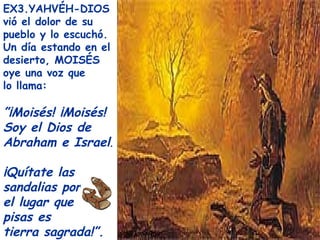 EX3.YAHVÉH-DIOS
vió el dolor de su
pueblo y lo escuchó.
Un día estando en el
desierto, MOISÉS
oye una voz que
lo llama:

”¡Moisés! ¡Moisés!
Soy el Dios de
Abraham e Israel.

¡Quítate las
sandalias porque
el lugar que
pisas es
tierra sagrada!”.
 
